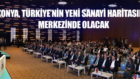 KONYA, TÜRKİYE’NİN YENİ SANAYİ HARİTASININ MERKEZİNDE OLACAK